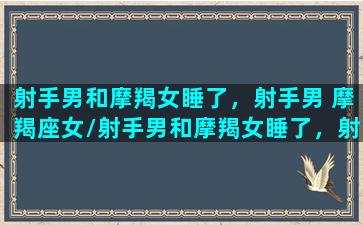 射手男和摩羯女睡了，射手男 摩羯座女/射手男和摩羯女睡了，射手男 摩羯座女-我的网站